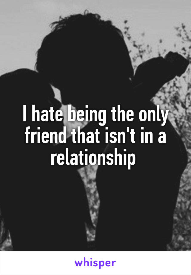 I hate being the only friend that isn't in a relationship 