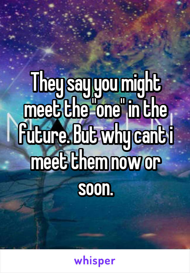 They say you might meet the "one" in the future. But why cant i meet them now or soon.