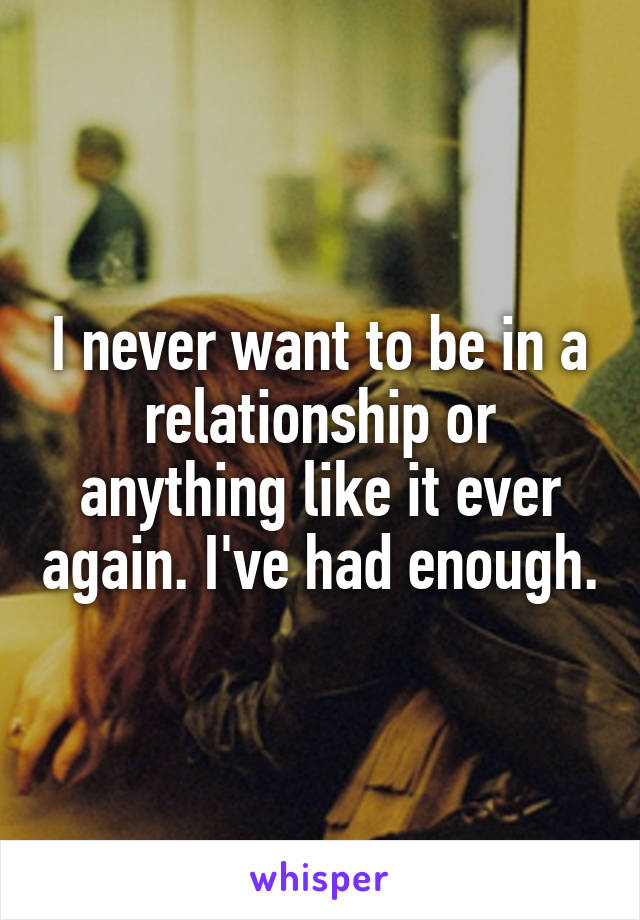 I never want to be in a relationship or anything like it ever again. I've had enough.