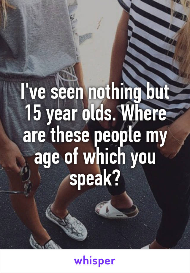 I've seen nothing but 15 year olds. Where are these people my age of which you speak?