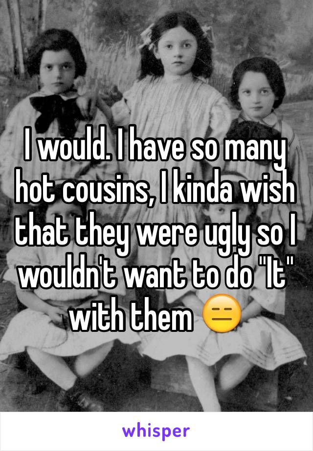 I would. I have so many hot cousins, I kinda wish that they were ugly so I wouldn't want to do "It" with them 😑