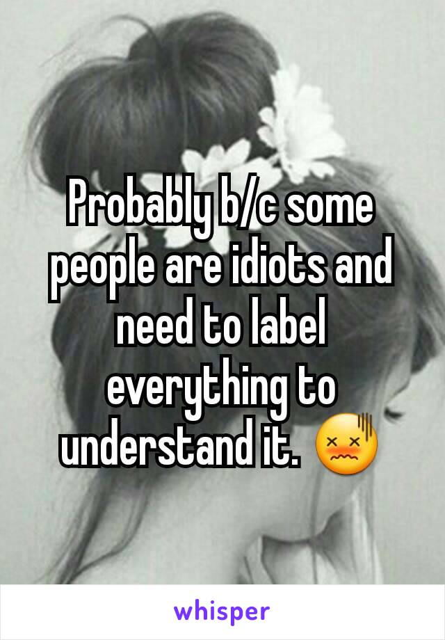 Probably b/c some people are idiots and need to label everything to understand it. 😖