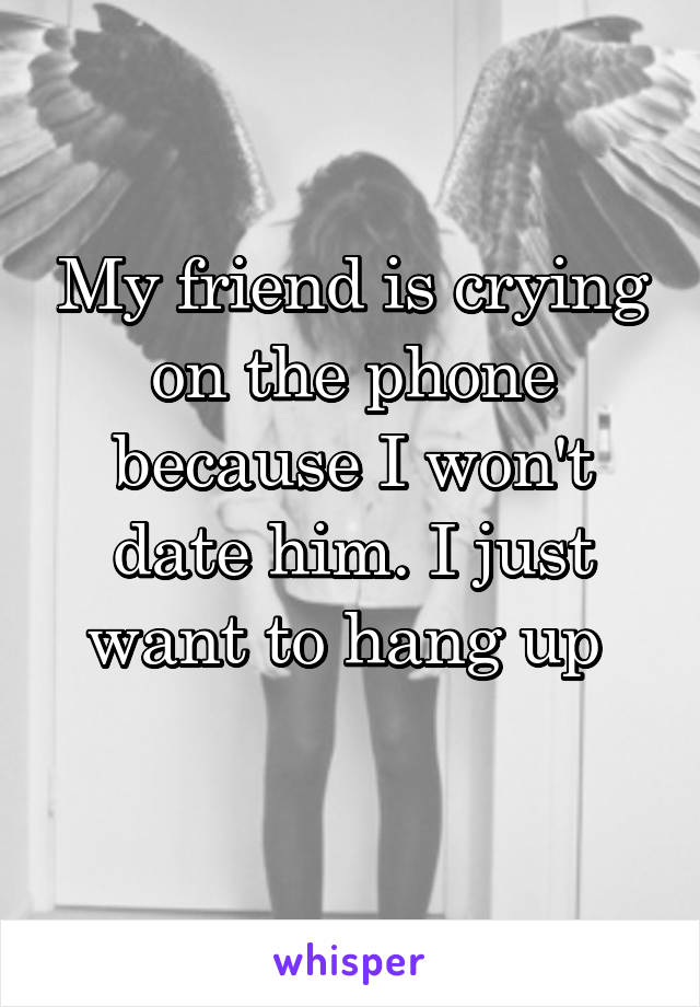 My friend is crying on the phone because I won't date him. I just want to hang up 
