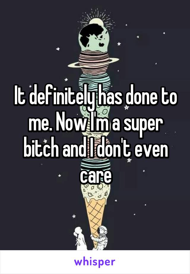 It definitely has done to me. Now I'm a super bitch and I don't even care