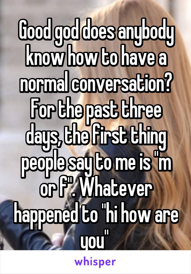 Good god does anybody know how to have a normal conversation? For the past three days, the first thing people say to me is "m or f". Whatever happened to "hi how are you" 