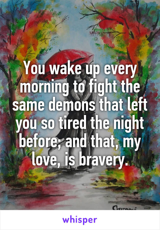 You wake up every morning to fight the same demons that left you so tired the night before; and that, my love, is bravery.