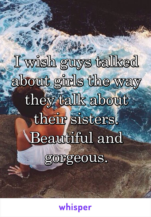 I wish guys talked about girls the way they talk about their sisters.
Beautiful and gorgeous.