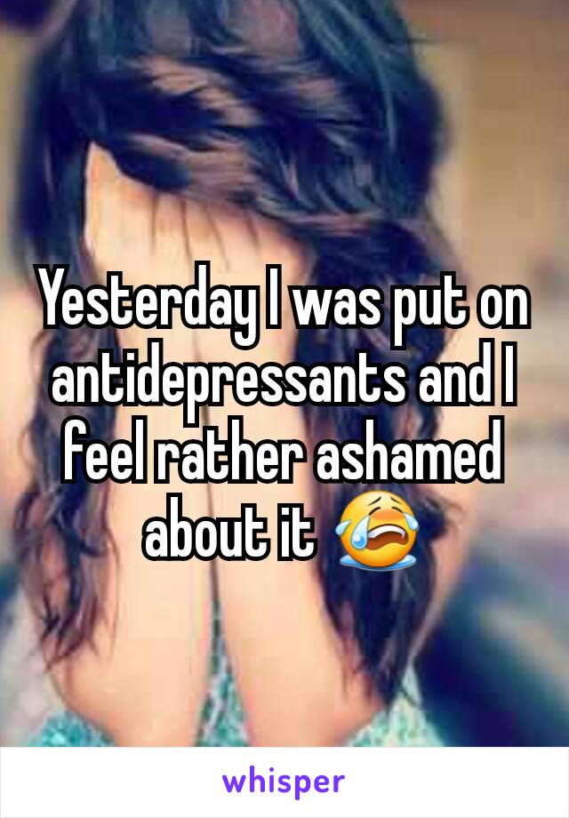 Yesterday I was put on antidepressants and I feel rather ashamed about it 😭