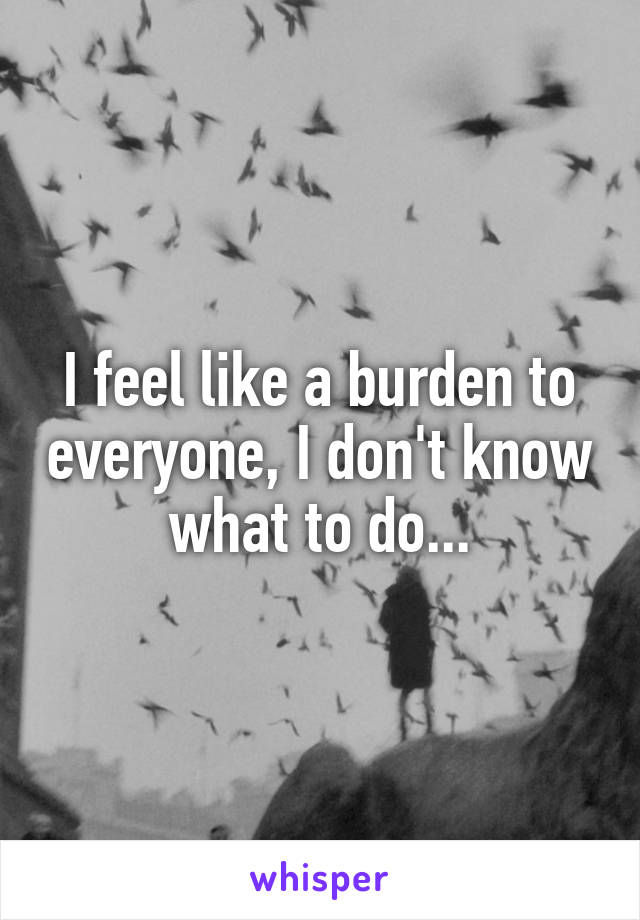 I feel like a burden to everyone, I don't know what to do...