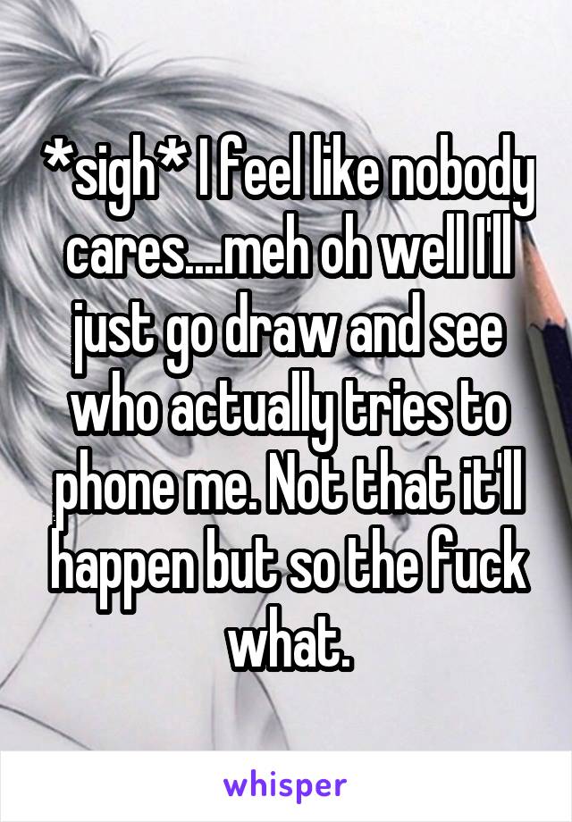 *sigh* I feel like nobody cares....meh oh well I'll just go draw and see who actually tries to phone me. Not that it'll happen but so the fuck what.