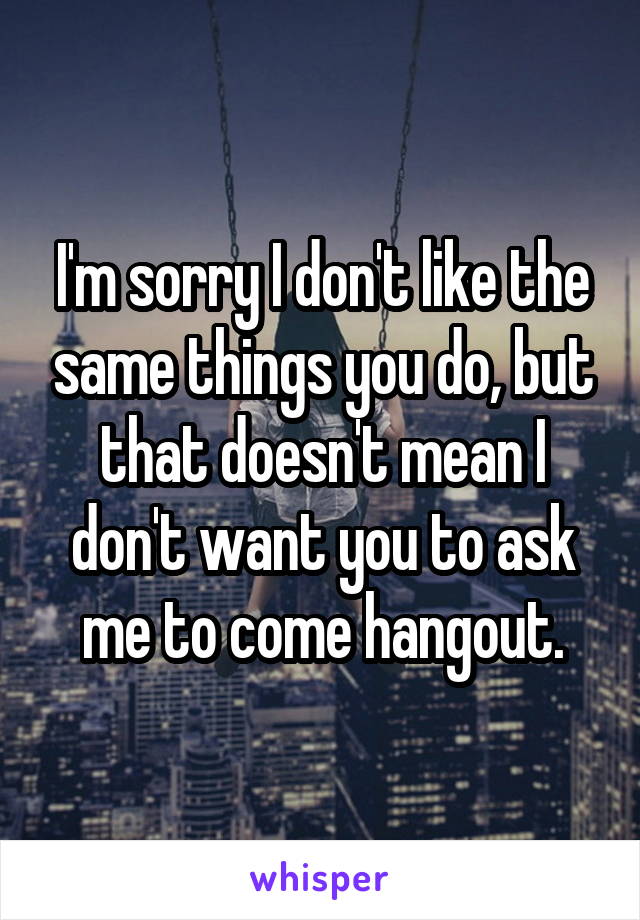 I'm sorry I don't like the same things you do, but that doesn't mean I don't want you to ask me to come hangout.