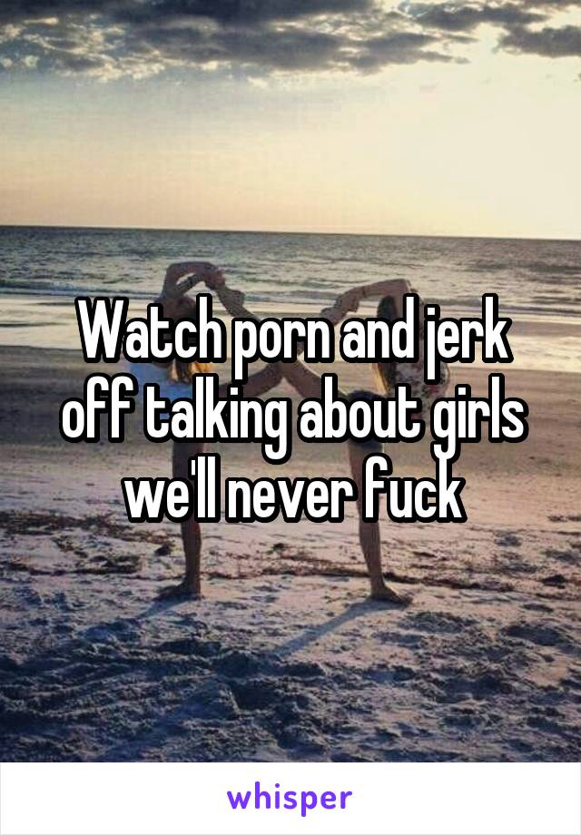 Watch porn and jerk off talking about girls we'll never fuck