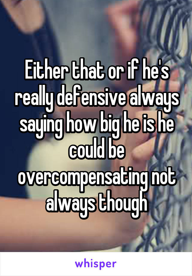 Either that or if he's really defensive always saying how big he is he could be overcompensating not always though