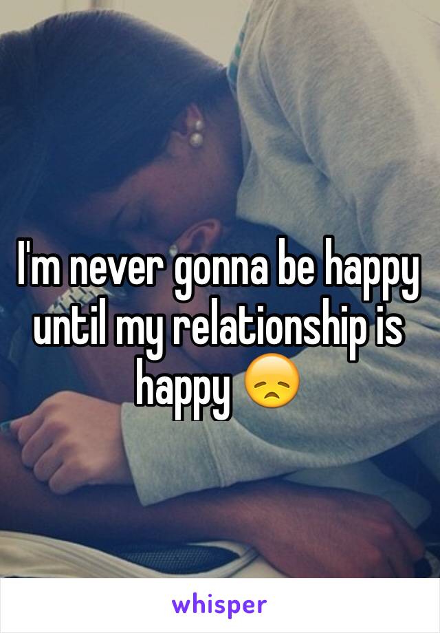 I'm never gonna be happy until my relationship is happy 😞
