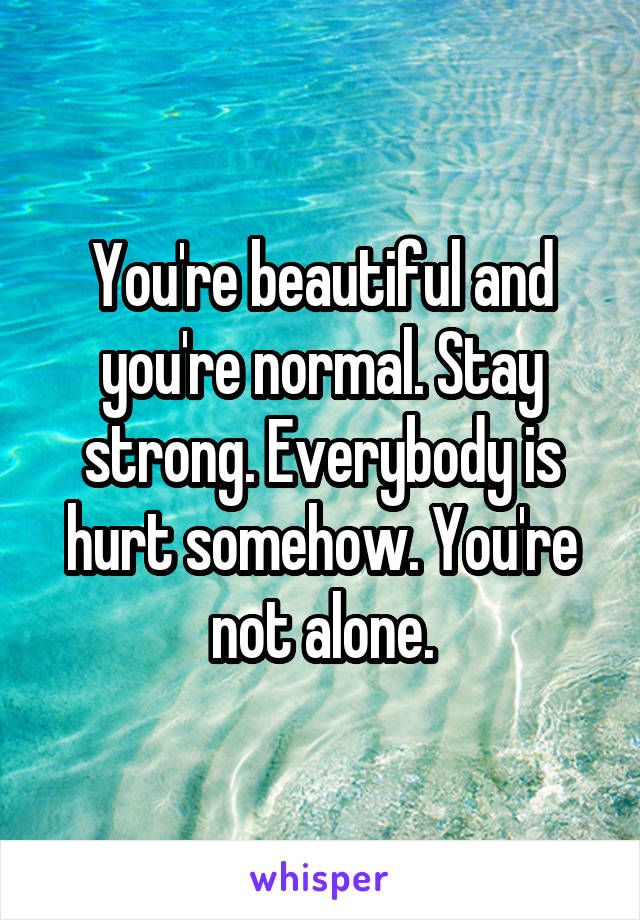 You're beautiful and you're normal. Stay strong. Everybody is hurt somehow. You're not alone.