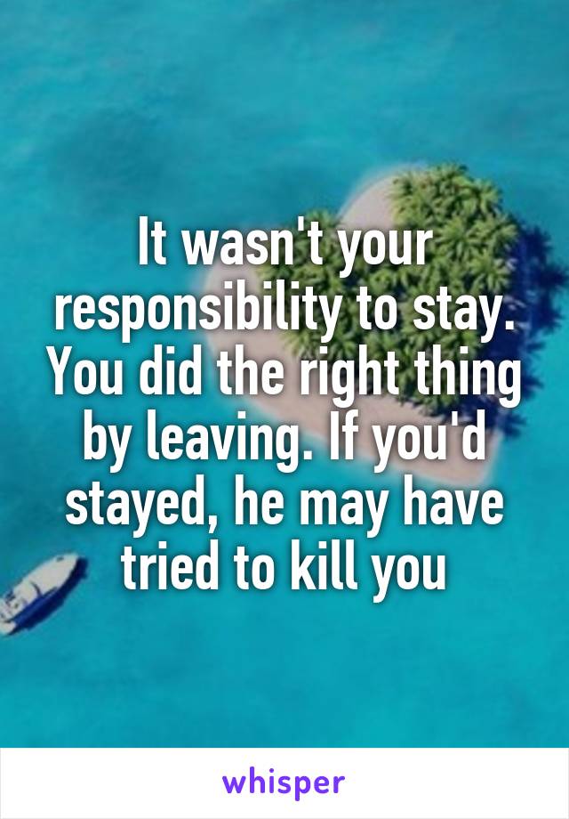 It wasn't your responsibility to stay. You did the right thing by leaving. If you'd stayed, he may have tried to kill you