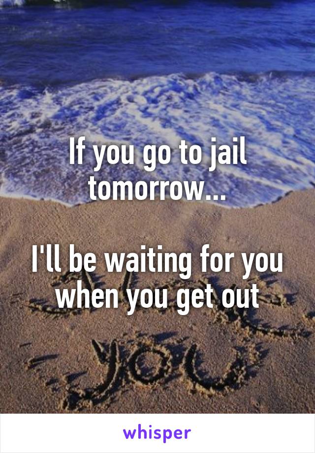If you go to jail tomorrow...

I'll be waiting for you when you get out