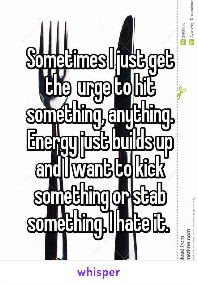 Sometimes I just get the  urge to hit something, anything. Energy just builds up and I want to kick something or stab something. I hate it. 
