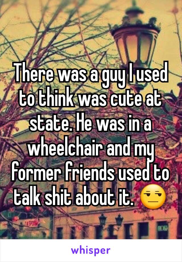 There was a guy I used to think was cute at state. He was in a wheelchair and my former friends used to talk shit about it. 😒