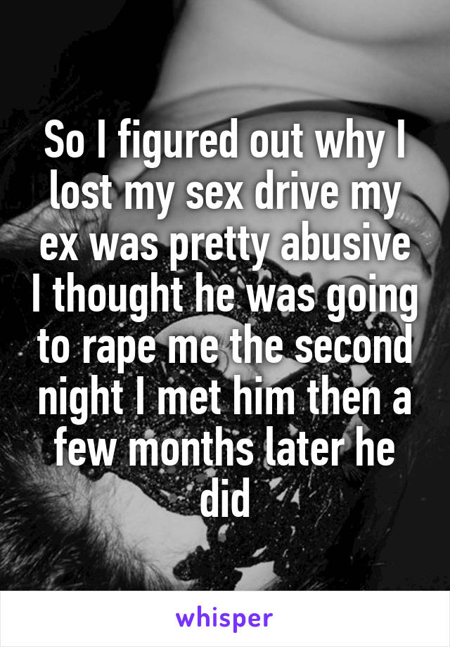 So I figured out why I lost my sex drive my ex was pretty abusive I thought he was going to rape me the second night I met him then a few months later he did