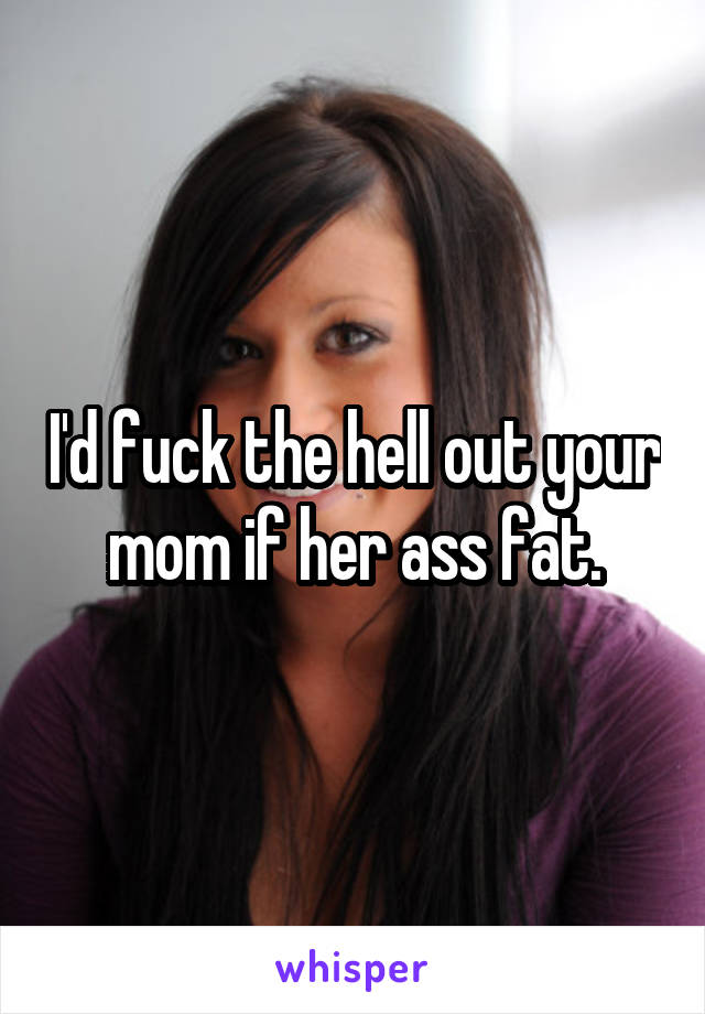 I'd fuck the hell out your mom if her ass fat.