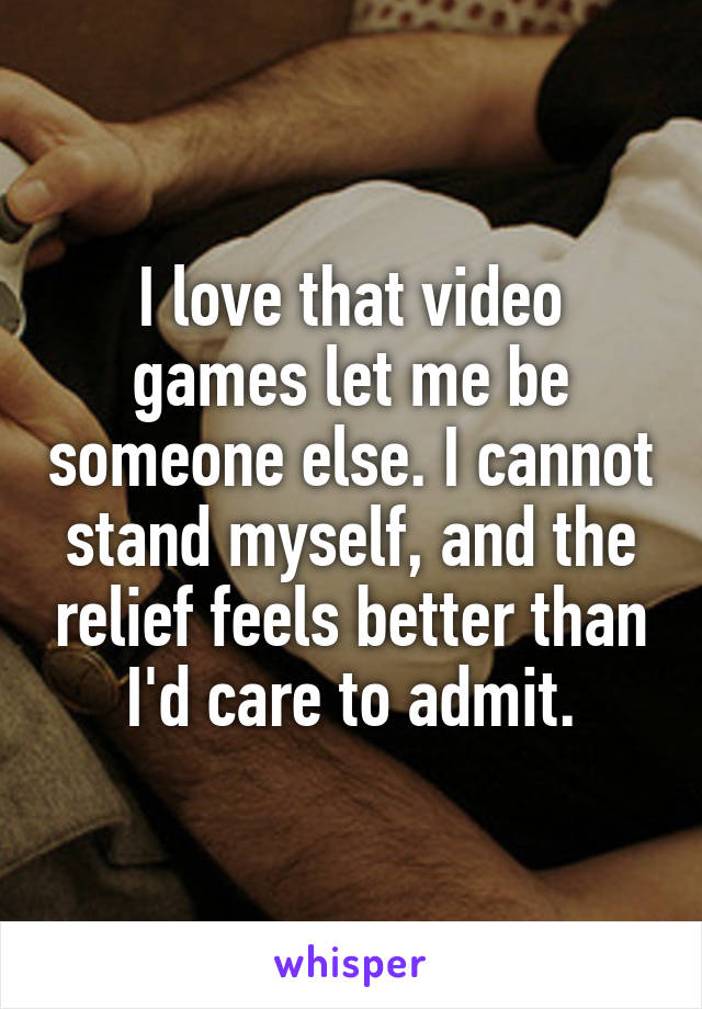 I love that video games let me be someone else. I cannot stand myself, and the relief feels better than I'd care to admit.