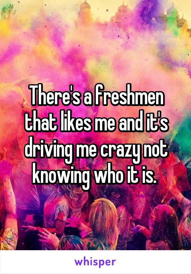 There's a freshmen that likes me and it's driving me crazy not knowing who it is. 