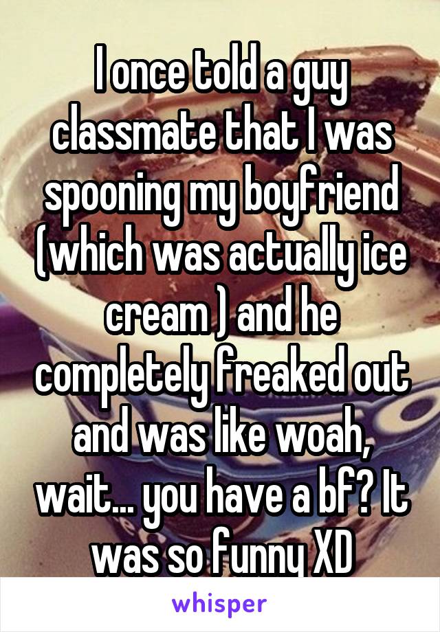 I once told a guy classmate that I was spooning my boyfriend (which was actually ice cream ) and he completely freaked out and was like woah, wait... you have a bf? It was so funny XD