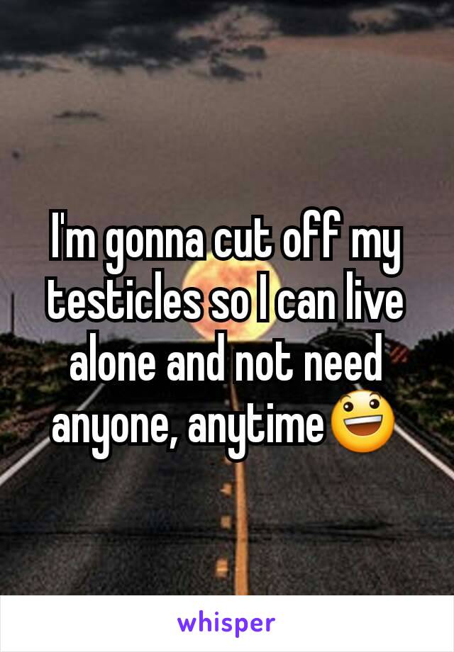 I'm gonna cut off my testicles so I can live alone and not need anyone, anytime😃