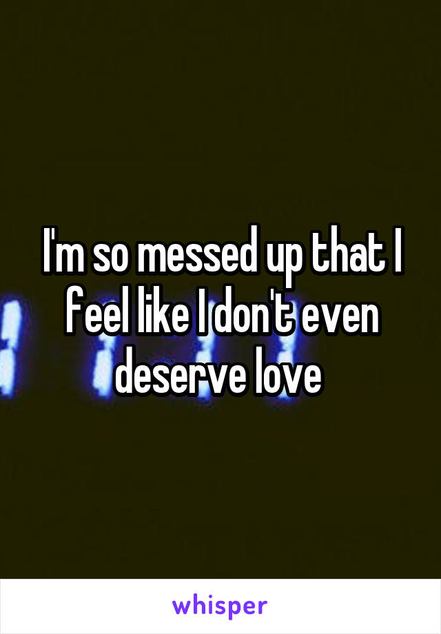 I'm so messed up that I feel like I don't even deserve love 