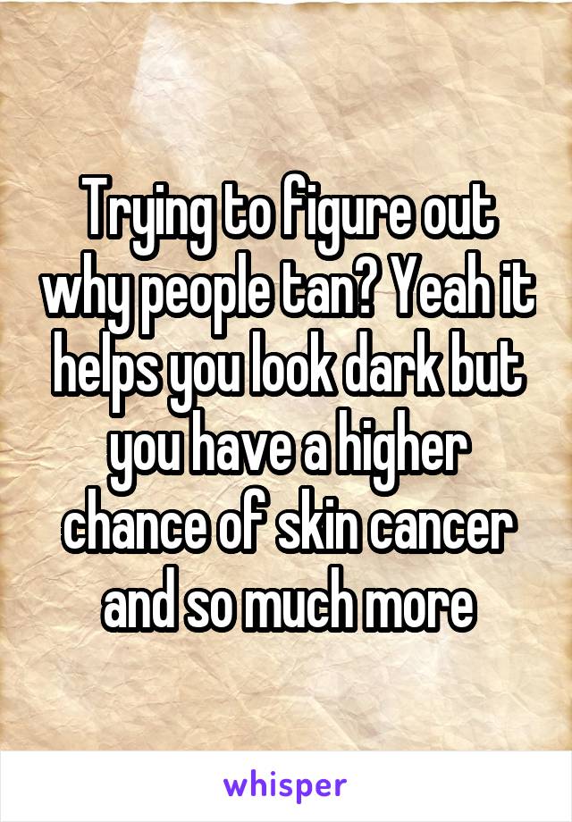 Trying to figure out why people tan? Yeah it helps you look dark but you have a higher chance of skin cancer and so much more