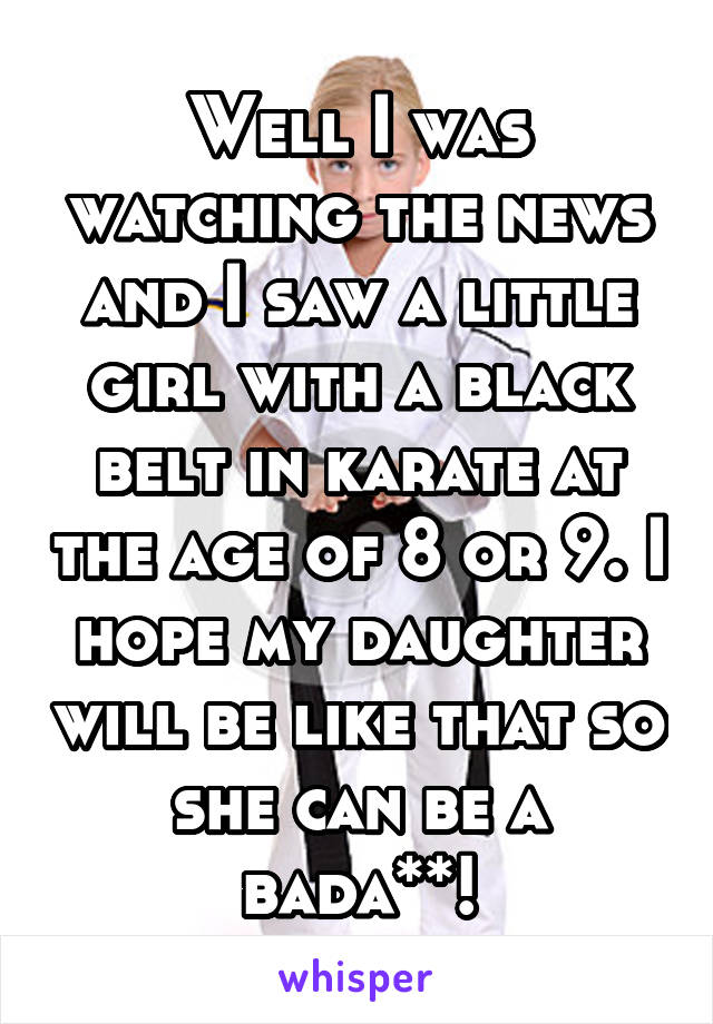 Well I was watching the news and I saw a little girl with a black belt in karate at the age of 8 or 9. I hope my daughter will be like that so she can be a bada**!