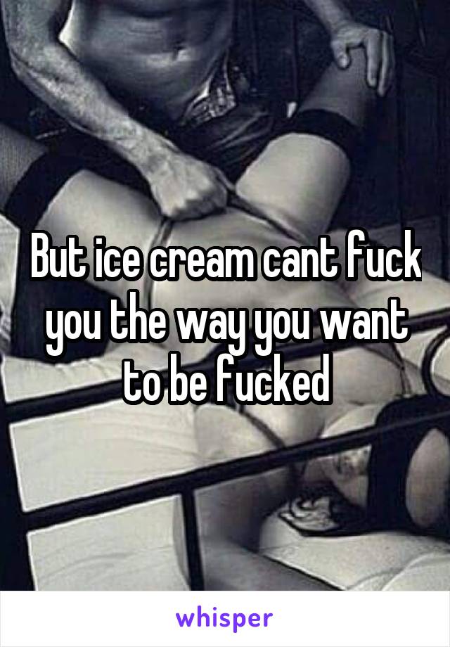 But ice cream cant fuck you the way you want to be fucked