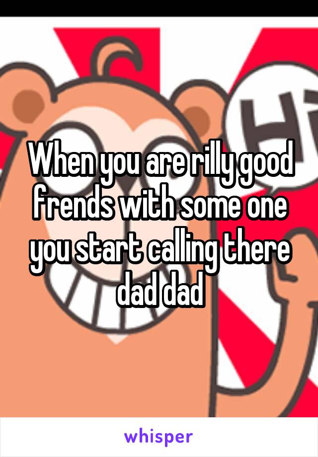 When you are rilly good frends with some one you start calling there dad dad