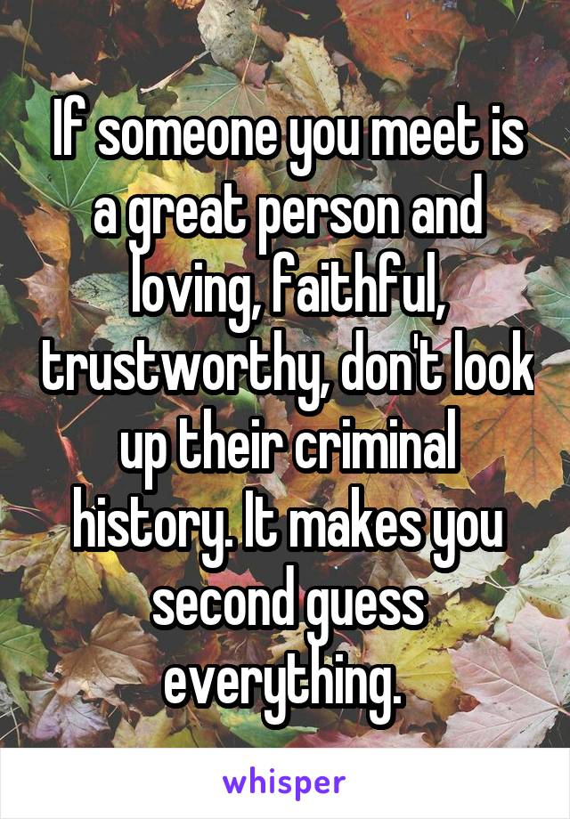 If someone you meet is a great person and loving, faithful, trustworthy, don't look up their criminal history. It makes you second guess everything. 