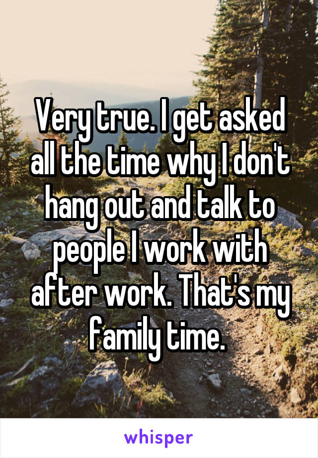 Very true. I get asked all the time why I don't hang out and talk to people I work with after work. That's my family time. 