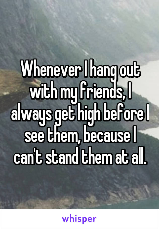 Whenever I hang out with my friends, I always get high before I see them, because I can't stand them at all.