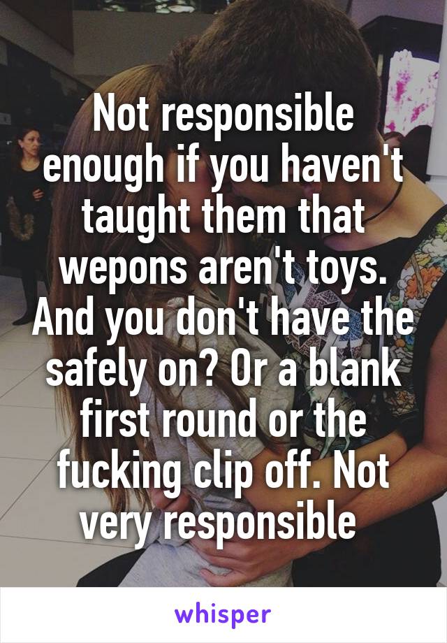 Not responsible enough if you haven't taught them that wepons aren't toys. And you don't have the safely on? Or a blank first round or the fucking clip off. Not very responsible 