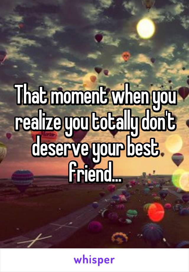 That moment when you realize you totally don't deserve your best friend...