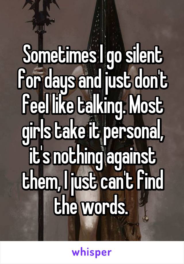Sometimes I go silent for days and just don't feel like talking. Most girls take it personal, it's nothing against them, I just can't find the words. 