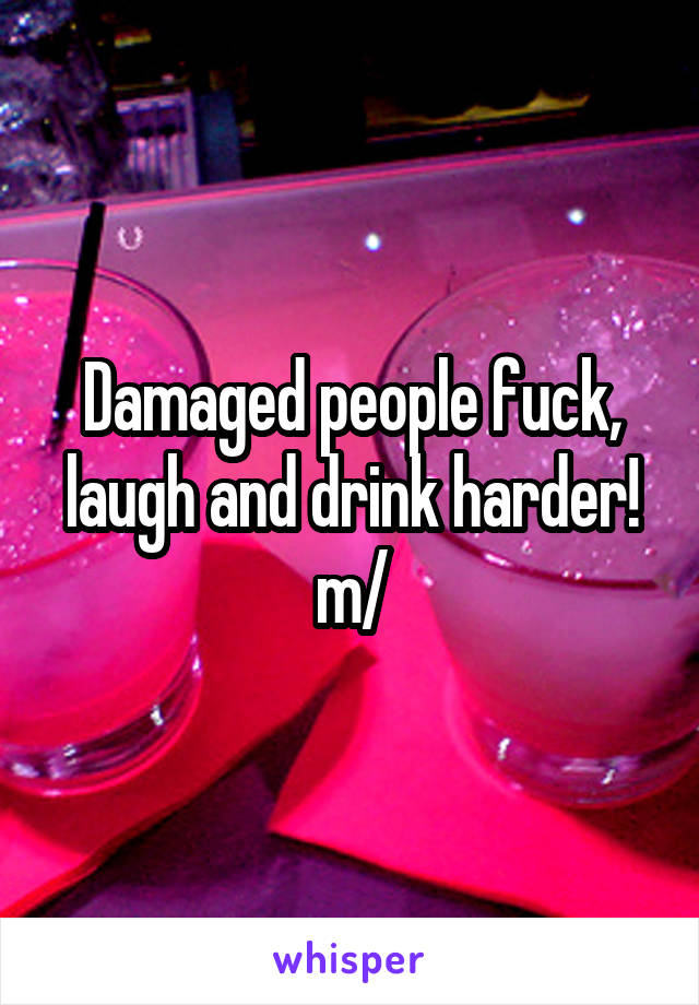 Damaged people fuck, laugh and drink harder! \m/
