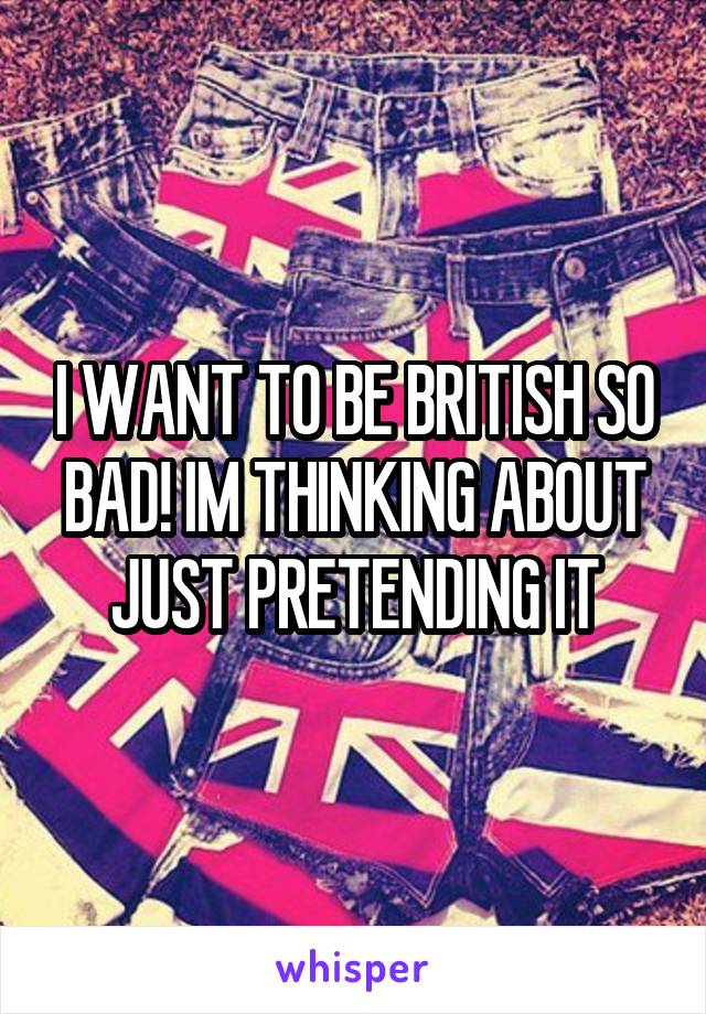 I WANT TO BE BRITISH SO BAD! IM THINKING ABOUT JUST PRETENDING IT