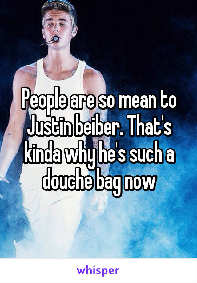 People are so mean to Justin beiber. That's kinda why he's such a douche bag now
