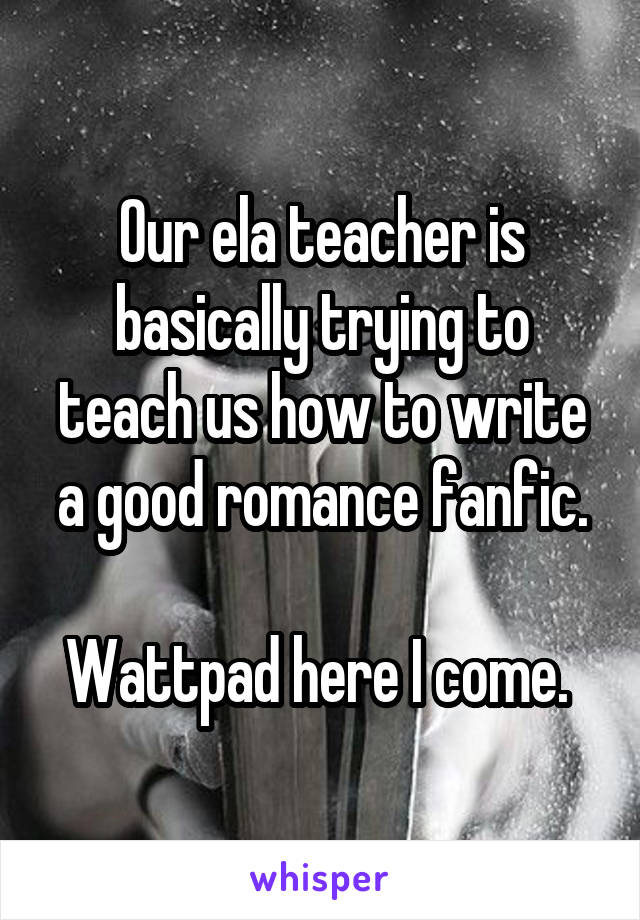 Our ela teacher is basically trying to teach us how to write a good romance fanfic.

Wattpad here I come. 