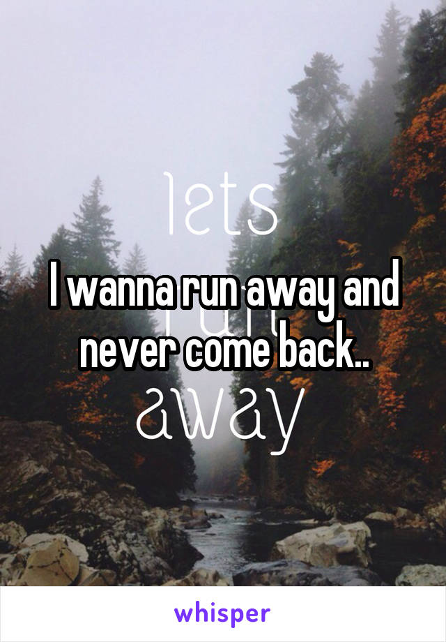 I wanna run away and never come back..