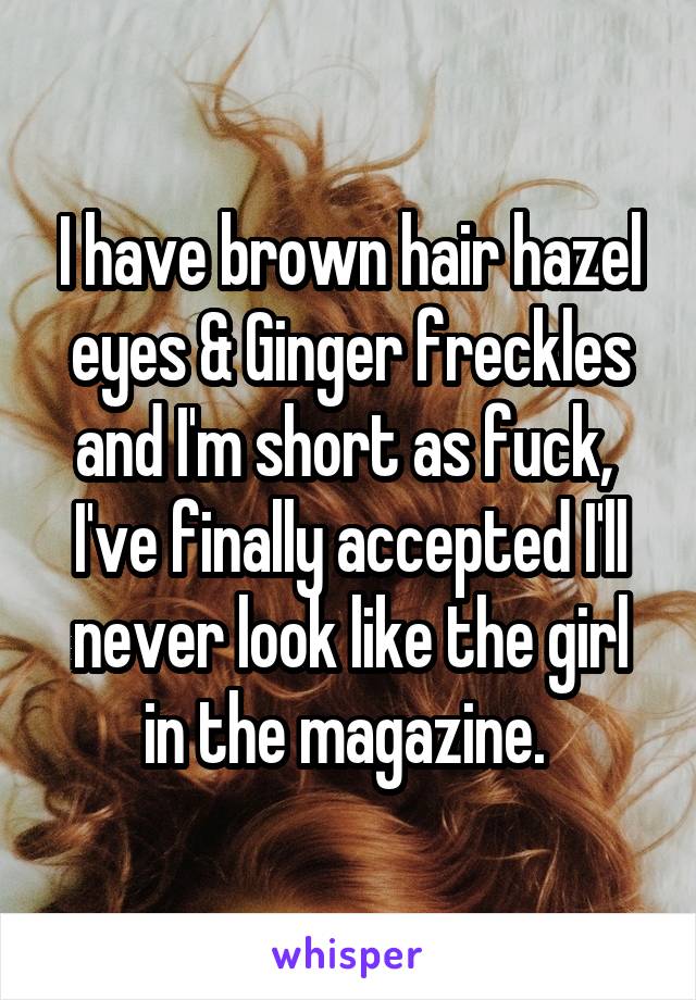 I have brown hair hazel eyes & Ginger freckles and I'm short as fuck, 
I've finally accepted I'll never look like the girl in the magazine. 
