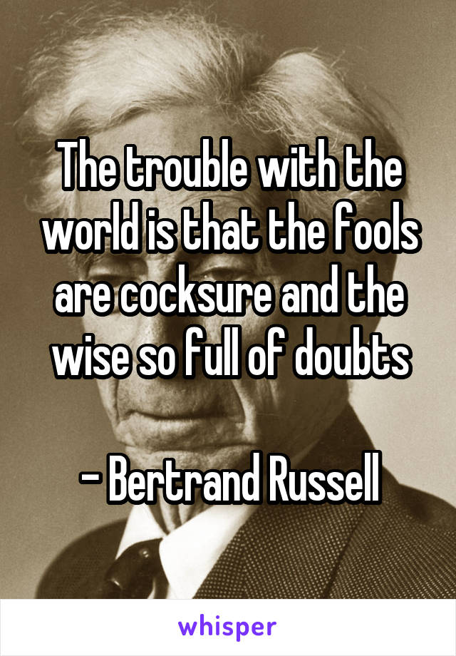 The trouble with the world is that the fools are cocksure and the wise so full of doubts

- Bertrand Russell