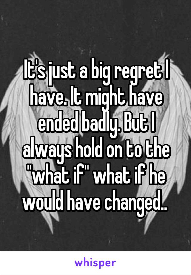 It's just a big regret I have. It might have ended badly. But I always hold on to the "what if" what if he would have changed.. 