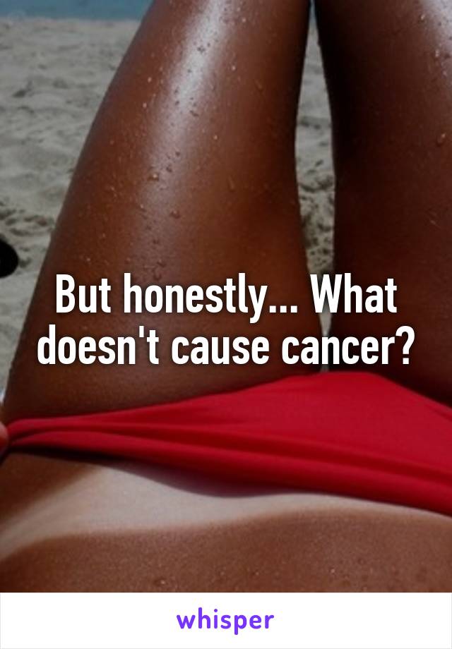 But honestly... What doesn't cause cancer?