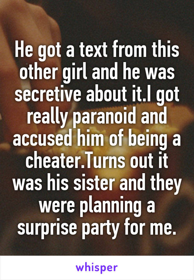 He got a text from this other girl and he was secretive about it.I got really paranoid and accused him of being a cheater.Turns out it was his sister and they were planning a surprise party for me.